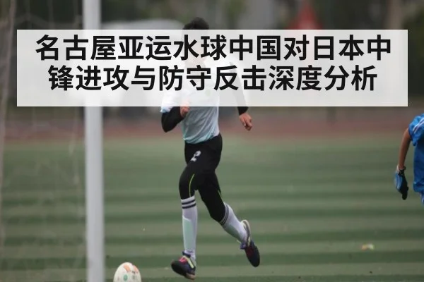 名古屋亚运水球中国对日本中锋进攻与防守反击深度分析